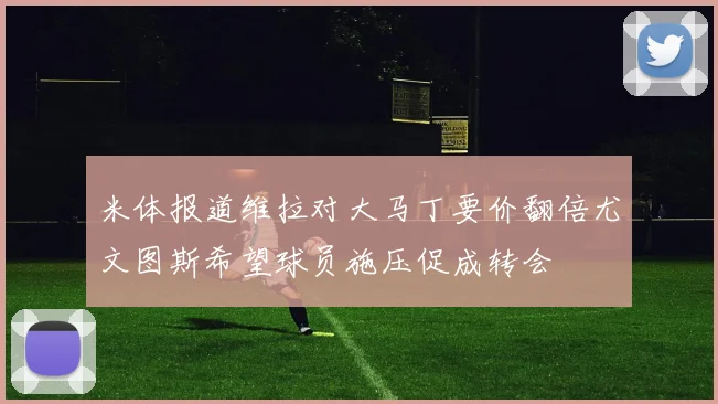 米体报道维拉对大马丁要价翻倍尤文图斯希望球员施压促成转会