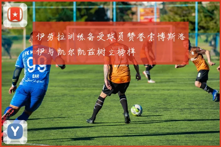 伊劳拉训练备受球员赞誉索博斯洛伊与凯尔凯兹树立榜样