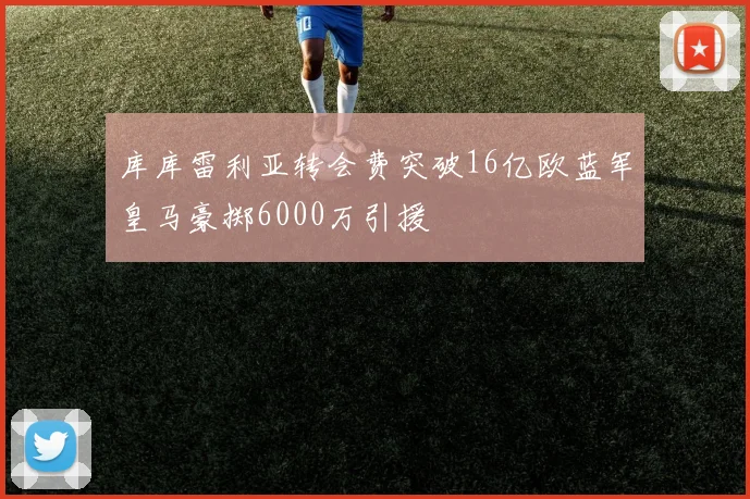 库库雷利亚转会费突破16亿欧蓝军皇马豪掷6000万引援