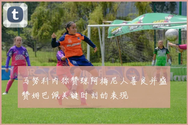 马努科内称赞琼阿梅尼人善良并盛赞姆巴佩关键时刻的表现
