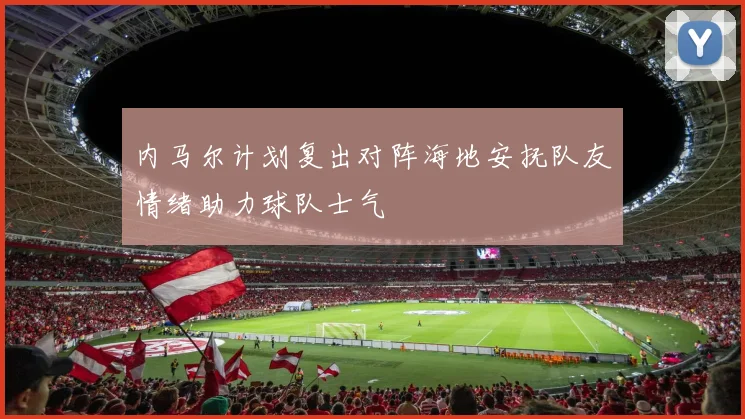 内马尔计划复出对阵海地安抚队友情绪助力球队士气