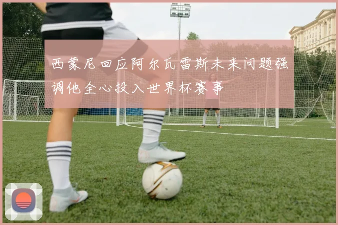 西蒙尼回应阿尔瓦雷斯未来问题强调他全心投入世界杯赛事