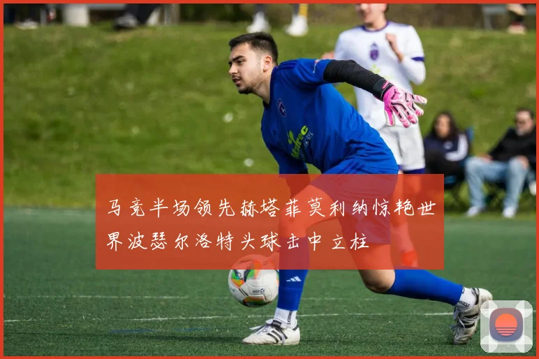 马竞半场领先赫塔菲莫利纳惊艳世界波瑟尔洛特头球击中立柱