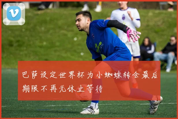 巴萨设定世界杯为小蜘蛛转会最后期限不再无休止等待