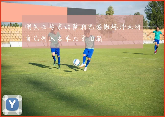刚失去母亲的萨利巴感慨塔帅未将自己列入名单几乎泪崩