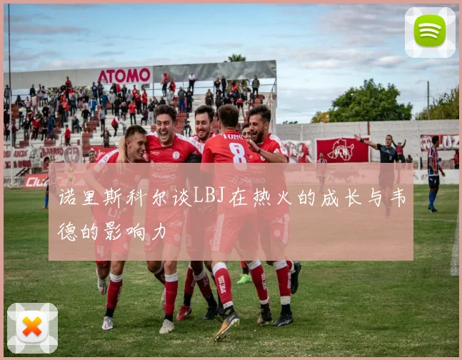 诺里斯科尔谈LBJ在热火的成长与韦德的影响力