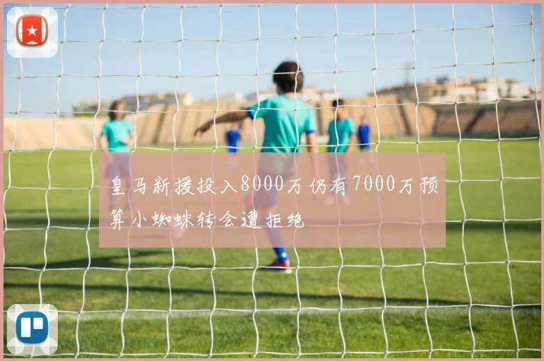 皇马新援投入8000万仍有7000万预算小蜘蛛转会遭拒绝