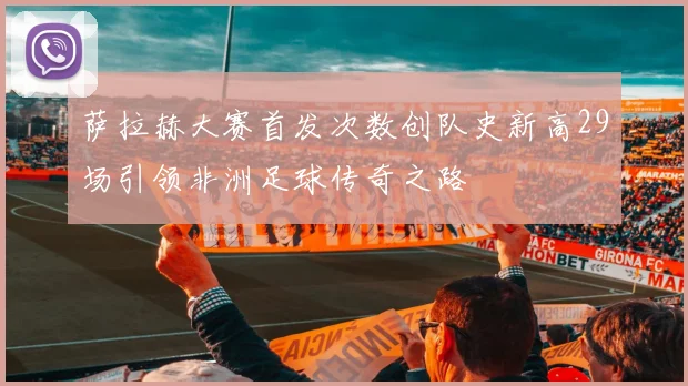 萨拉赫大赛首发次数创队史新高29场引领非洲足球传奇之路