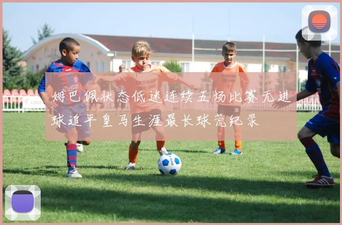 姆巴佩状态低迷连续五场比赛无进球追平皇马生涯最长球荒纪录