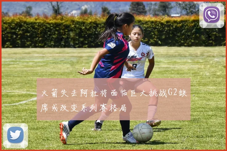 火箭失去阿杜将面临巨大挑战G2缺席或改变系列赛格局
