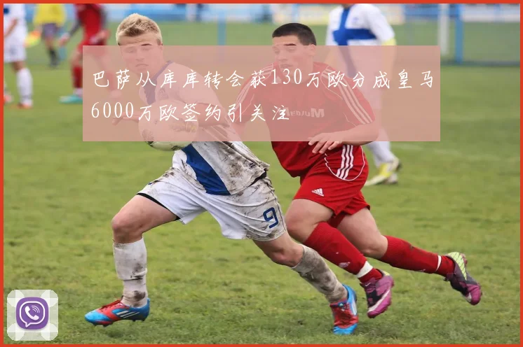 巴萨从库库转会获130万欧分成皇马6000万欧签约引关注