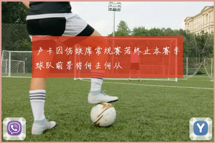 卢卡因伤缺席常规赛若终止本赛季球队前景将何去何从