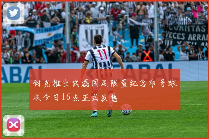 耐克推出武磊国足限量纪念印号球衣今日16点正式发售