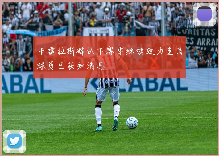 卡雷拉斯确认下赛季继续效力皇马球员已获知消息
