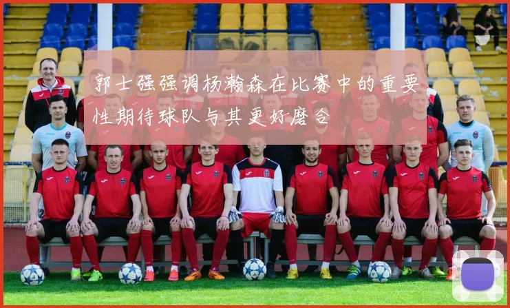 郭士强强调杨瀚森在比赛中的重要性期待球队与其更好磨合