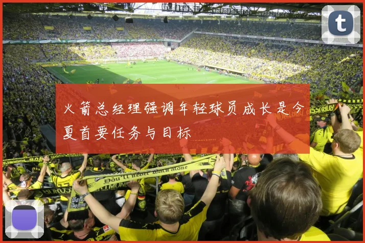 火箭总经理强调年轻球员成长是今夏首要任务与目标