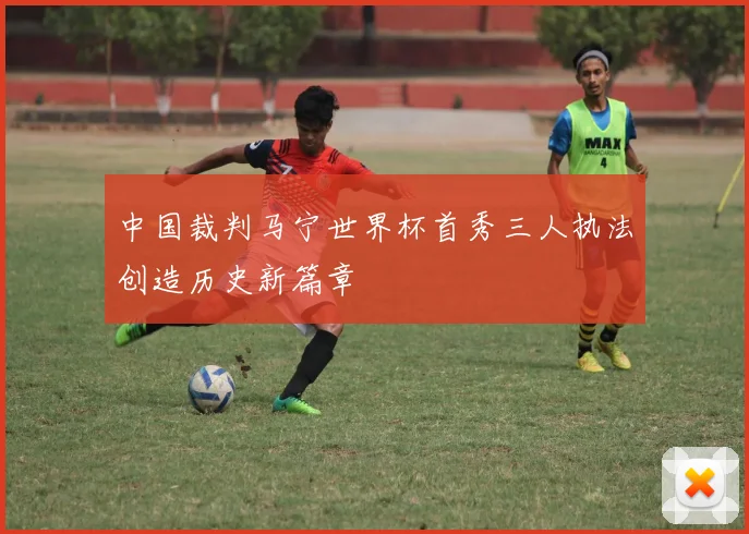 中国裁判马宁世界杯首秀三人执法创造历史新篇章
