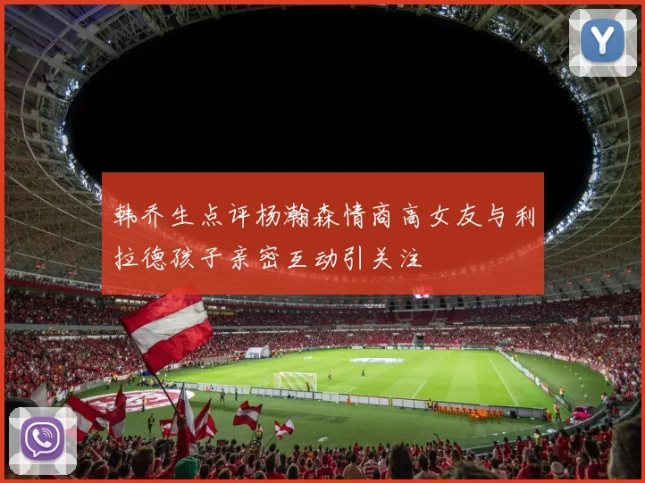 韩乔生点评杨瀚森情商高女友与利拉德孩子亲密互动引关注