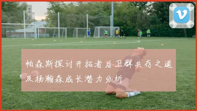 帕森斯探讨开拓者后卫群共存之道及杨瀚森成长潜力分析