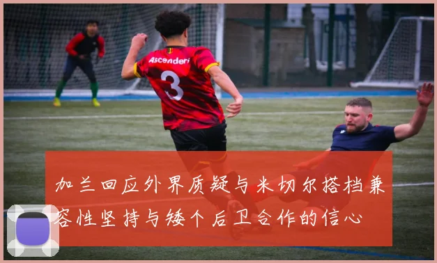 加兰回应外界质疑与米切尔搭档兼容性坚持与矮个后卫合作的信心