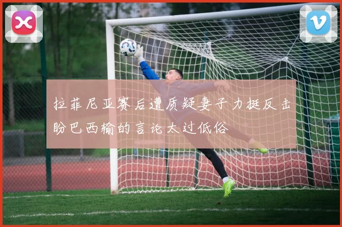 拉菲尼亚赛后遭质疑妻子力挺反击盼巴西输的言论太过低俗