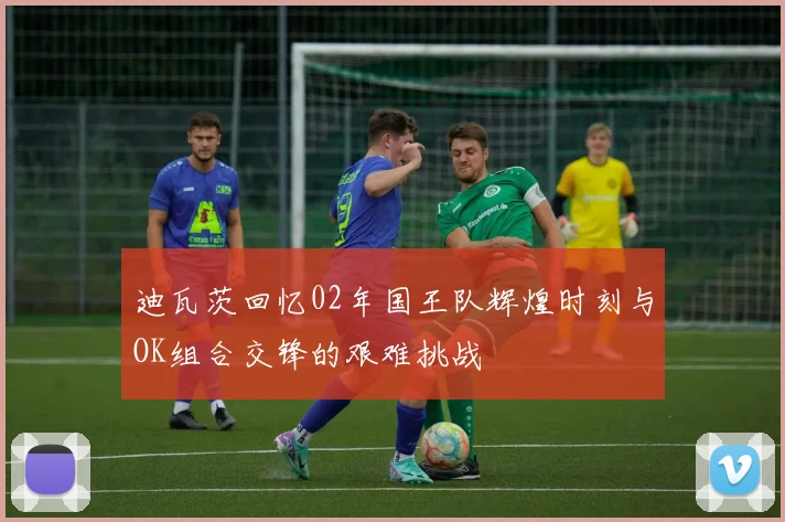 迪瓦茨回忆02年国王队辉煌时刻与OK组合交锋的艰难挑战