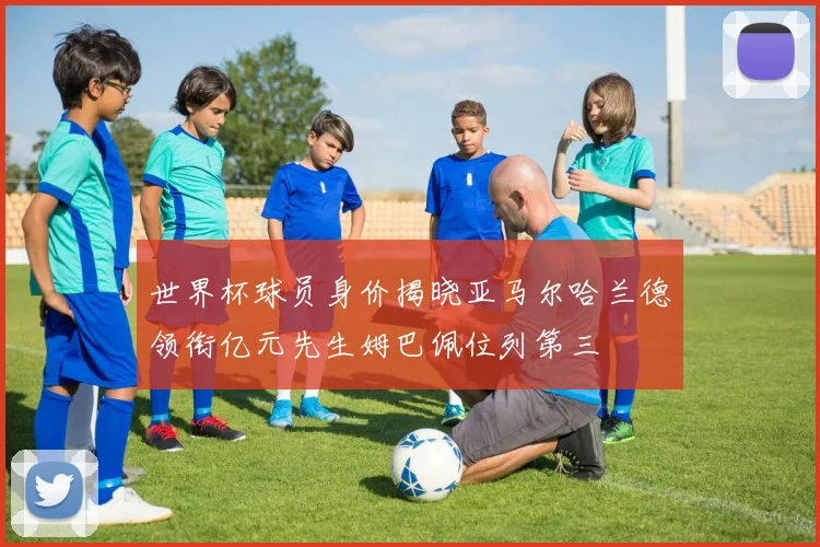 世界杯球员身价揭晓亚马尔哈兰德领衔亿元先生姆巴佩位列第三