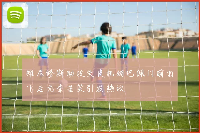 维尼修斯助攻失良机姆巴佩门前打飞后无奈苦笑引发热议