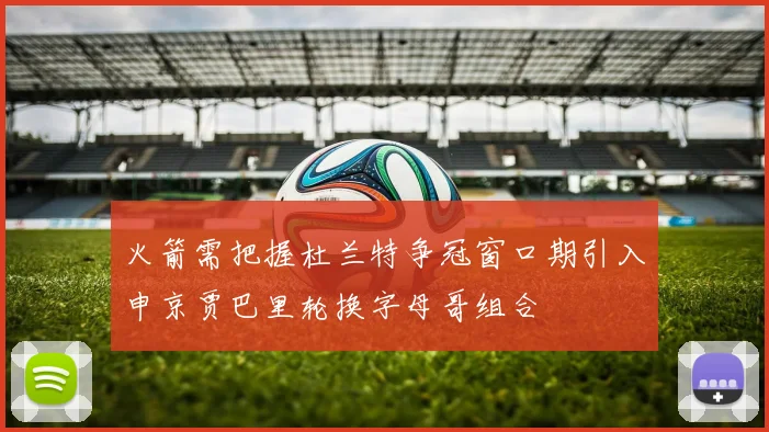 火箭需把握杜兰特争冠窗口期引入申京贾巴里轮换字母哥组合