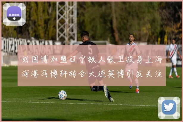 刘国博加盟辽宁铁人张卫投身上海海港冯博轩转会大连英博引发关注