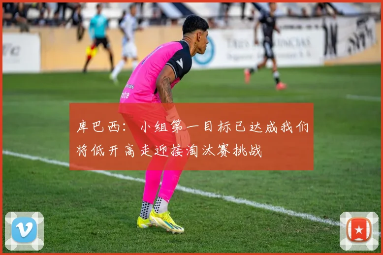 库巴西：小组第一目标已达成我们将低开高走迎接淘汰赛挑战